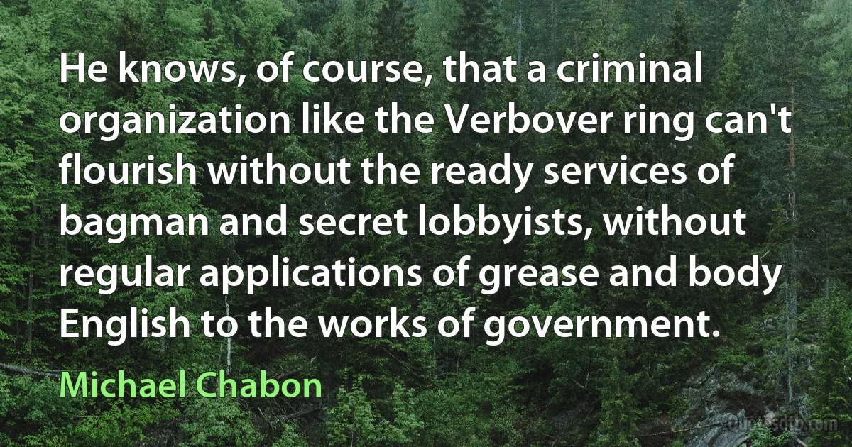 He knows, of course, that a criminal organization like the Verbover ring can't flourish without the ready services of bagman and secret lobbyists, without regular applications of grease and body English to the works of government. (Michael Chabon)