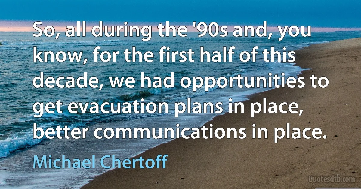 So, all during the '90s and, you know, for the first half of this decade, we had opportunities to get evacuation plans in place, better communications in place. (Michael Chertoff)