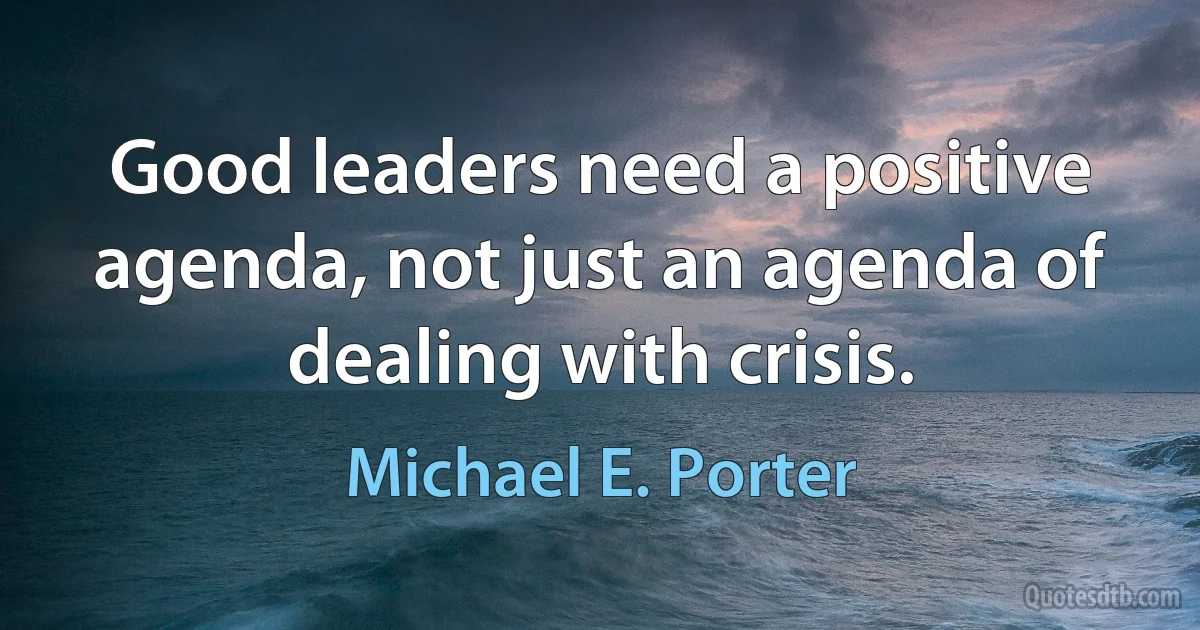 Good leaders need a positive agenda, not just an agenda of dealing with crisis. (Michael E. Porter)