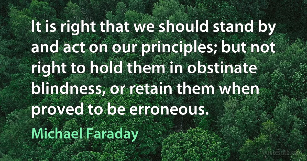 It is right that we should stand by and act on our principles; but not right to hold them in obstinate blindness, or retain them when proved to be erroneous. (Michael Faraday)