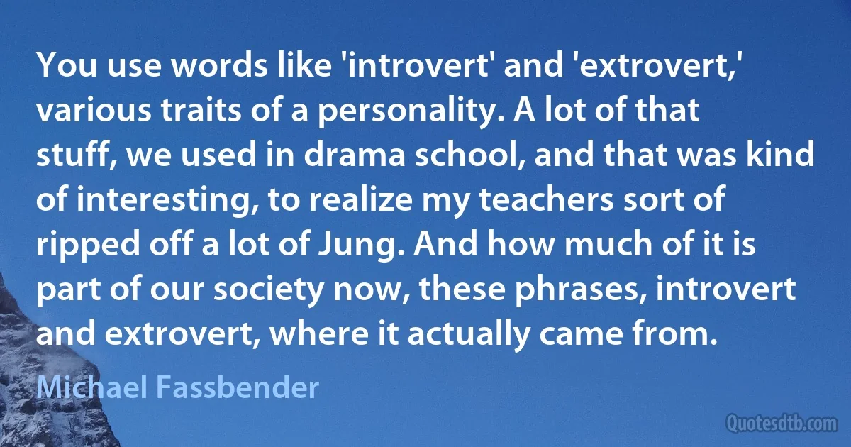 You use words like 'introvert' and 'extrovert,' various traits of a personality. A lot of that stuff, we used in drama school, and that was kind of interesting, to realize my teachers sort of ripped off a lot of Jung. And how much of it is part of our society now, these phrases, introvert and extrovert, where it actually came from. (Michael Fassbender)