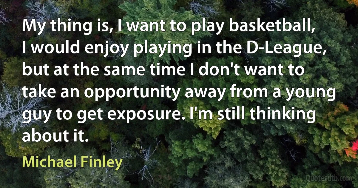 My thing is, I want to play basketball, I would enjoy playing in the D-League, but at the same time I don't want to take an opportunity away from a young guy to get exposure. I'm still thinking about it. (Michael Finley)