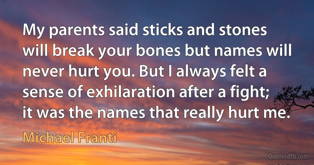 My parents said sticks and stones will break your bones but names will never hurt you. But I always felt a sense of exhilaration after a fight; it was the names that really hurt me. (Michael Franti)