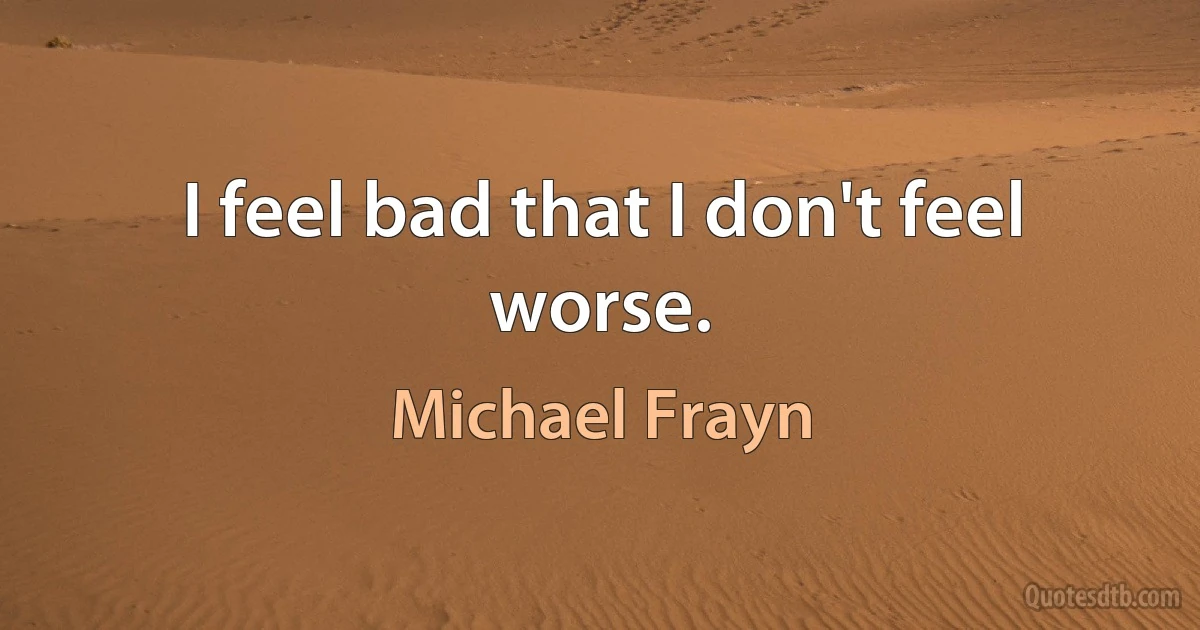 I feel bad that I don't feel worse. (Michael Frayn)