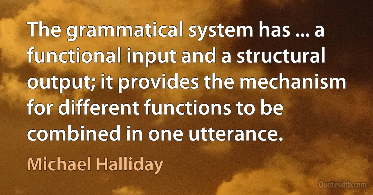 The grammatical system has ... a functional input and a structural output; it provides the mechanism for different functions to be combined in one utterance. (Michael Halliday)