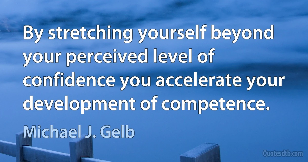 By stretching yourself beyond your perceived level of confidence you accelerate your development of competence. (Michael J. Gelb)