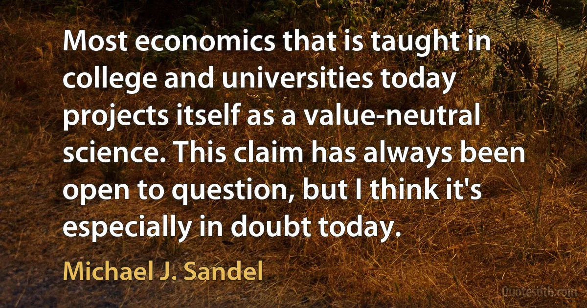 Most economics that is taught in college and universities today projects itself as a value-neutral science. This claim has always been open to question, but I think it's especially in doubt today. (Michael J. Sandel)