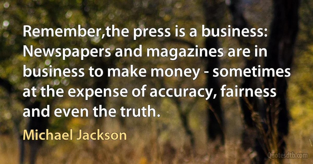 Remember,the press is a business: Newspapers and magazines are in business to make money - sometimes at the expense of accuracy, fairness and even the truth. (Michael Jackson)