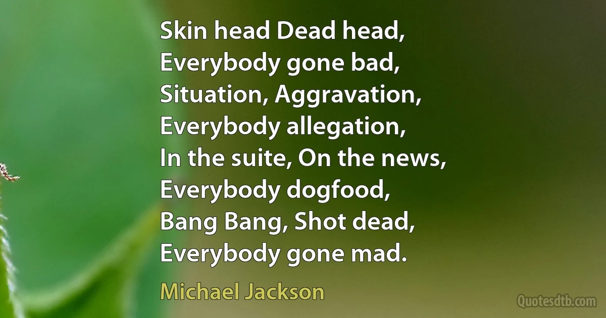 Skin head Dead head,
Everybody gone bad,
Situation, Aggravation,
Everybody allegation,
In the suite, On the news,
Everybody dogfood,
Bang Bang, Shot dead,
Everybody gone mad. (Michael Jackson)