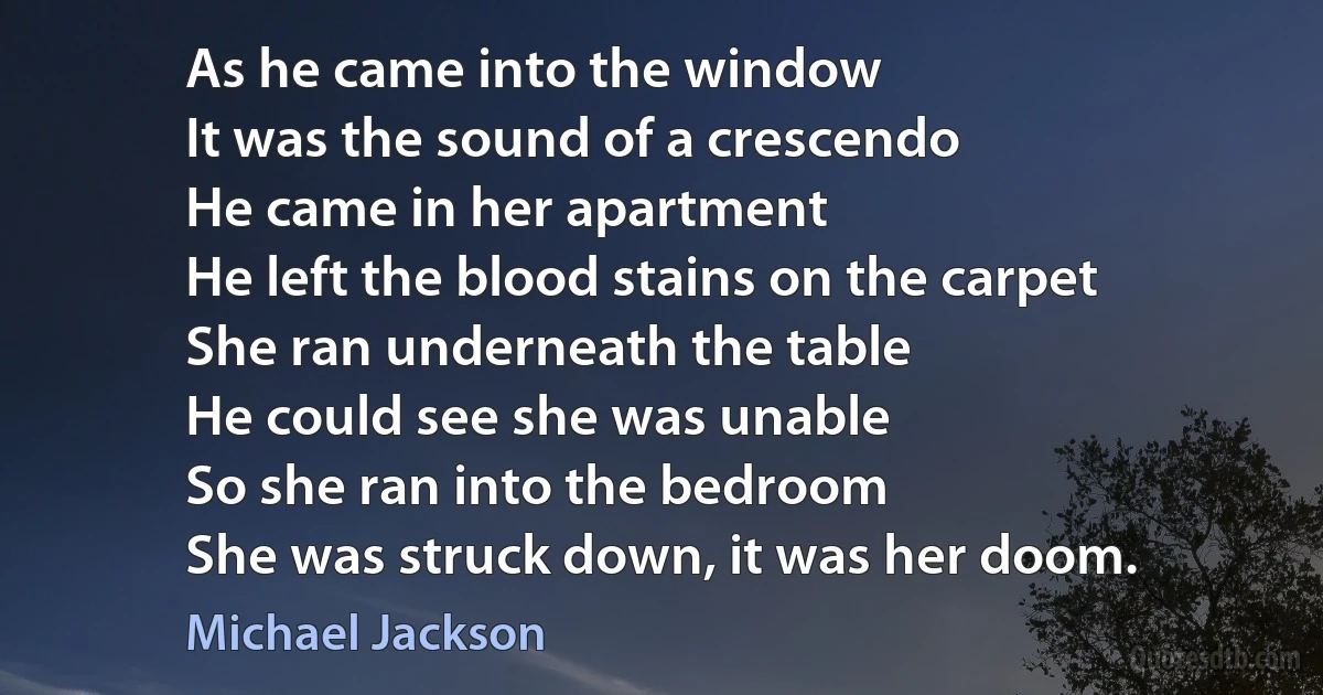 As he came into the window
It was the sound of a crescendo
He came in her apartment
He left the blood stains on the carpet
She ran underneath the table
He could see she was unable
So she ran into the bedroom
She was struck down, it was her doom. (Michael Jackson)