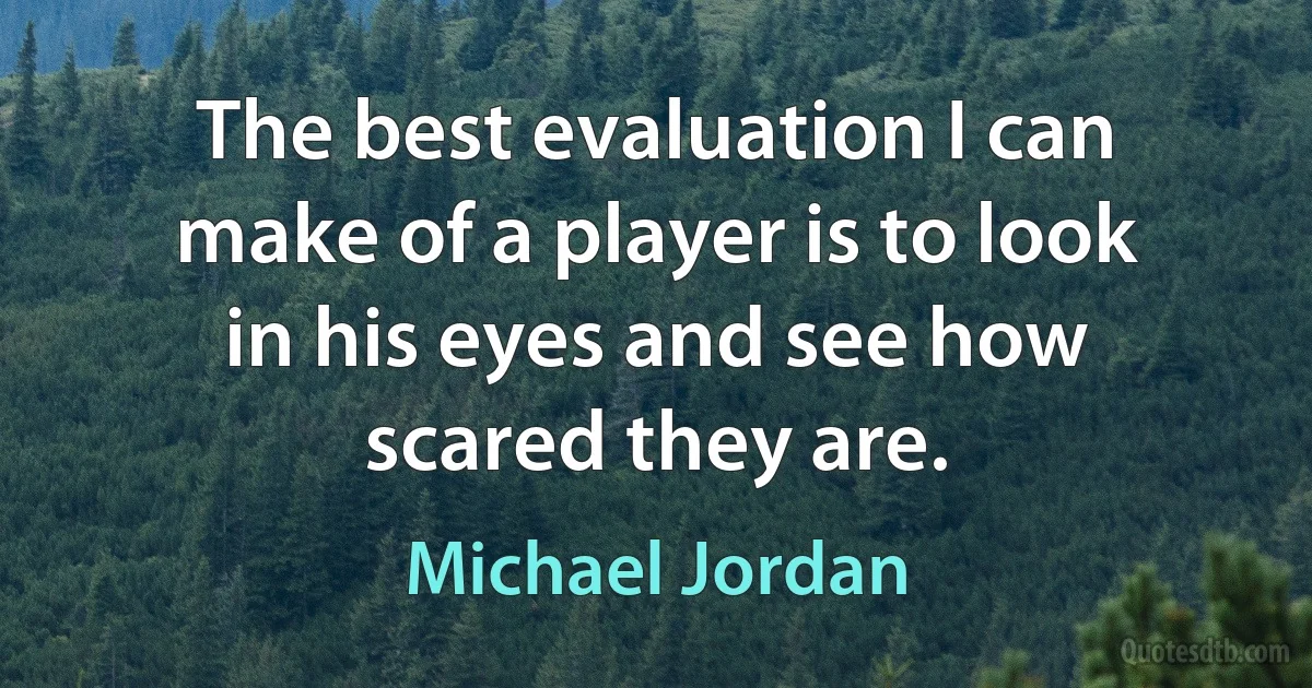 The best evaluation I can make of a player is to look in his eyes and see how scared they are. (Michael Jordan)