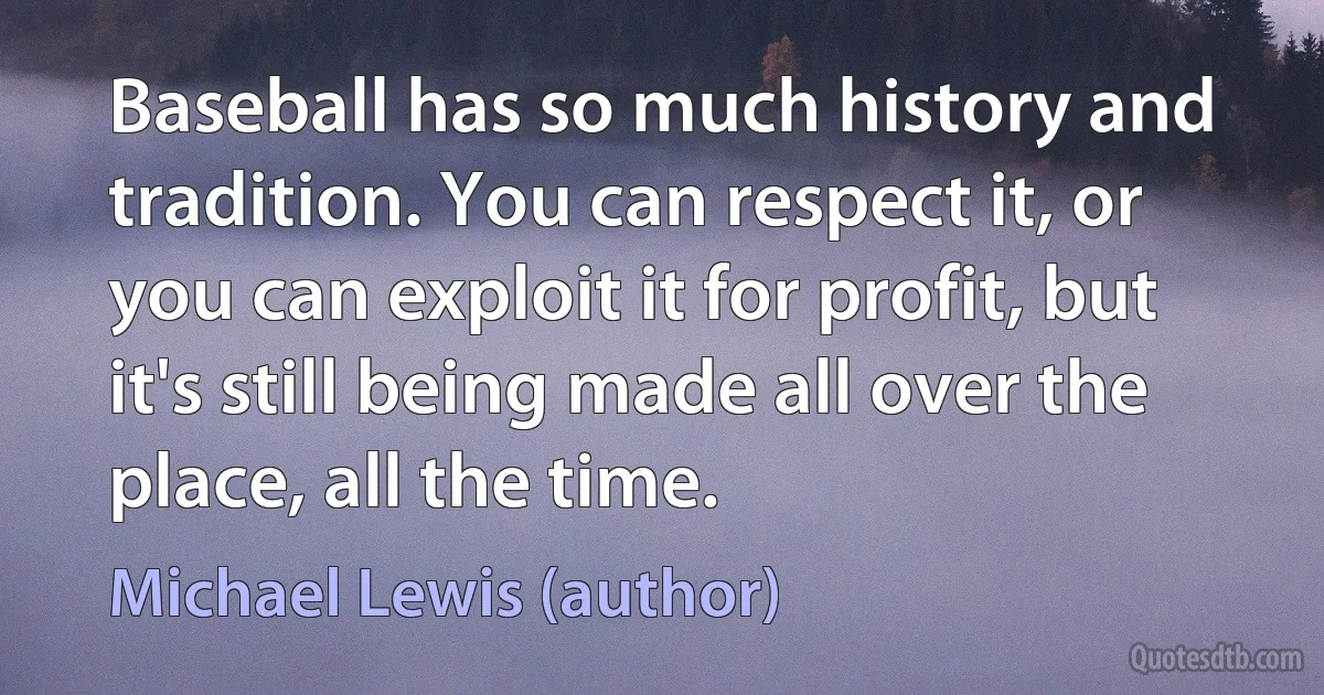 Baseball has so much history and tradition. You can respect it, or you can exploit it for profit, but it's still being made all over the place, all the time. (Michael Lewis (author))