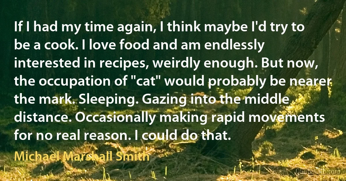 If I had my time again, I think maybe I'd try to be a cook. I love food and am endlessly interested in recipes, weirdly enough. But now, the occupation of "cat" would probably be nearer the mark. Sleeping. Gazing into the middle distance. Occasionally making rapid movements for no real reason. I could do that. (Michael Marshall Smith)