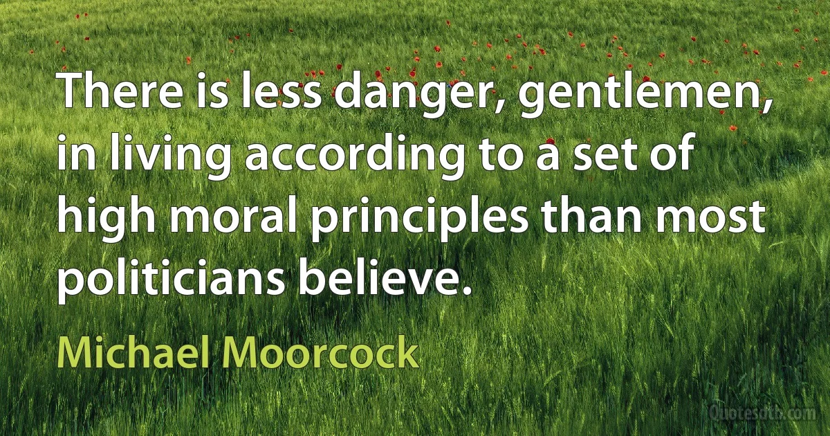 There is less danger, gentlemen, in living according to a set of high moral principles than most politicians believe. (Michael Moorcock)