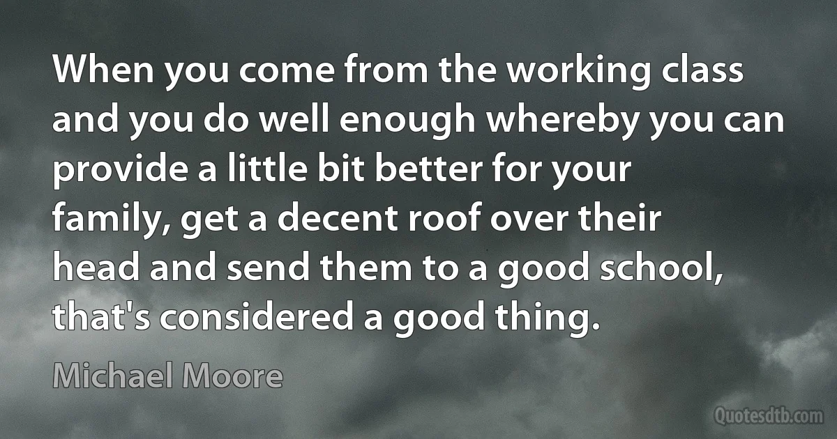 When you come from the working class and you do well enough whereby you can provide a little bit better for your family, get a decent roof over their head and send them to a good school, that's considered a good thing. (Michael Moore)