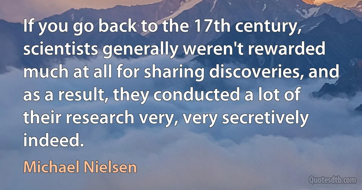 If you go back to the 17th century, scientists generally weren't rewarded much at all for sharing discoveries, and as a result, they conducted a lot of their research very, very secretively indeed. (Michael Nielsen)