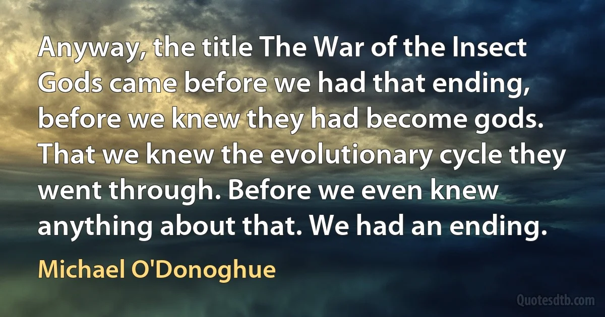 Anyway, the title The War of the Insect Gods came before we had that ending, before we knew they had become gods. That we knew the evolutionary cycle they went through. Before we even knew anything about that. We had an ending. (Michael O'Donoghue)