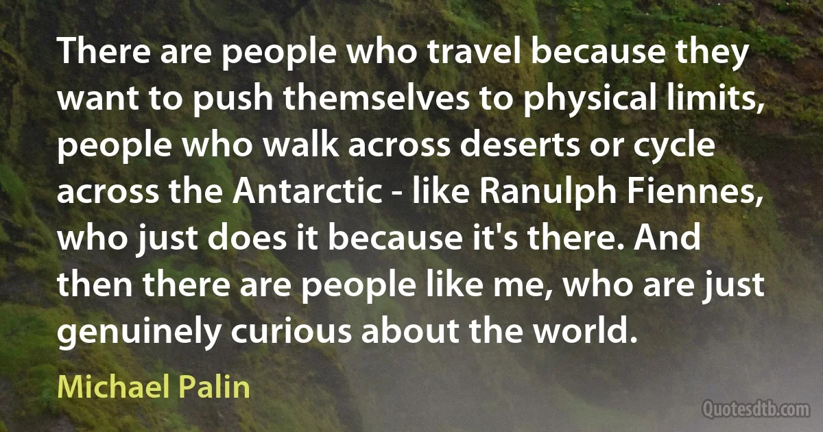 There are people who travel because they want to push themselves to physical limits, people who walk across deserts or cycle across the Antarctic - like Ranulph Fiennes, who just does it because it's there. And then there are people like me, who are just genuinely curious about the world. (Michael Palin)