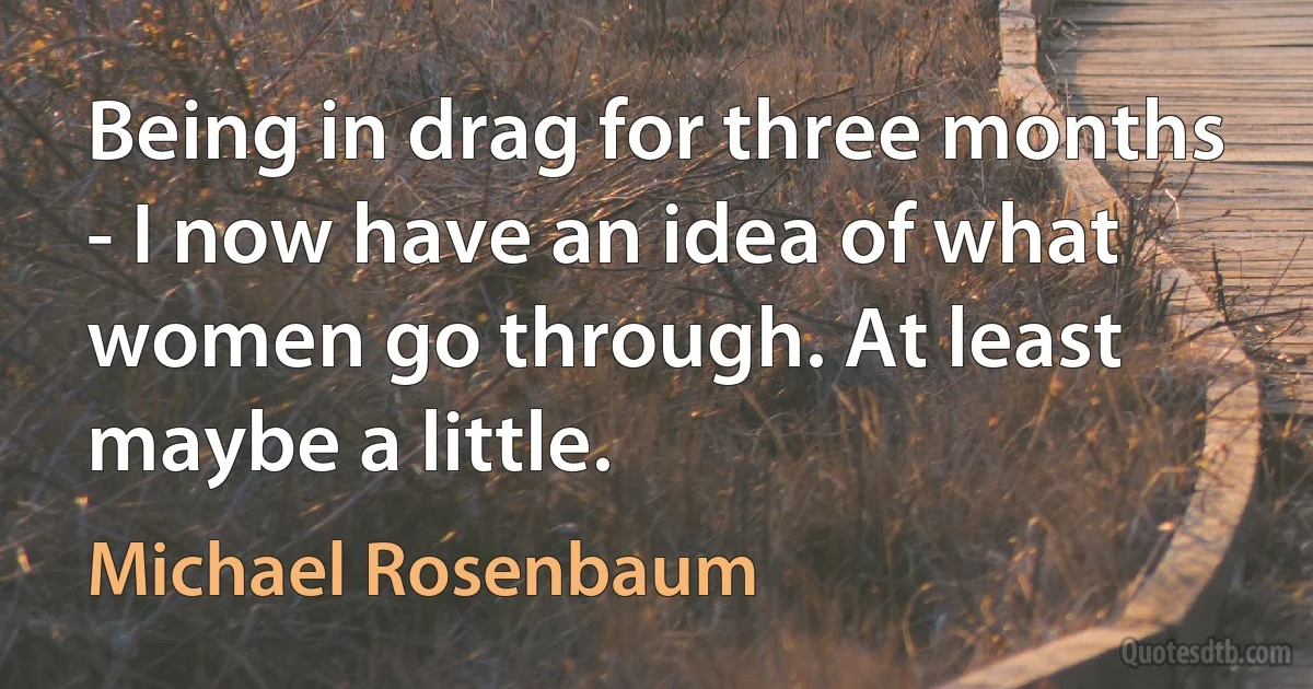 Being in drag for three months - I now have an idea of what women go through. At least maybe a little. (Michael Rosenbaum)