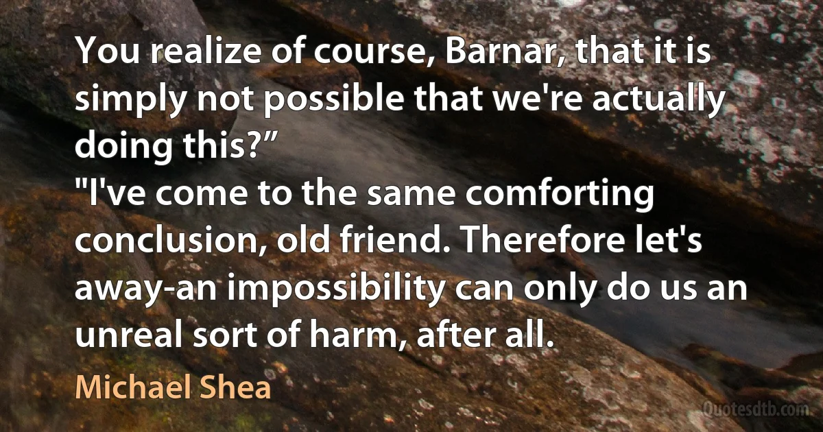 You realize of course, Barnar, that it is simply not possible that we're actually doing this?”
"I've come to the same comforting conclusion, old friend. Therefore let's away-an impossibility can only do us an unreal sort of harm, after all. (Michael Shea)