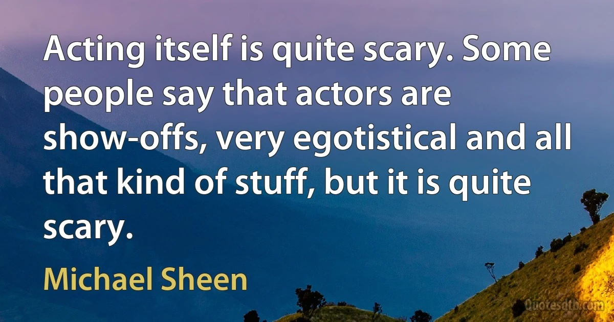 Acting itself is quite scary. Some people say that actors are show-offs, very egotistical and all that kind of stuff, but it is quite scary. (Michael Sheen)