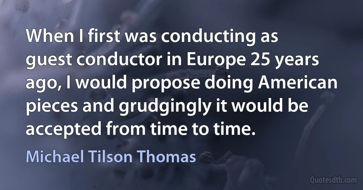 When I first was conducting as guest conductor in Europe 25 years ago, I would propose doing American pieces and grudgingly it would be accepted from time to time. (Michael Tilson Thomas)