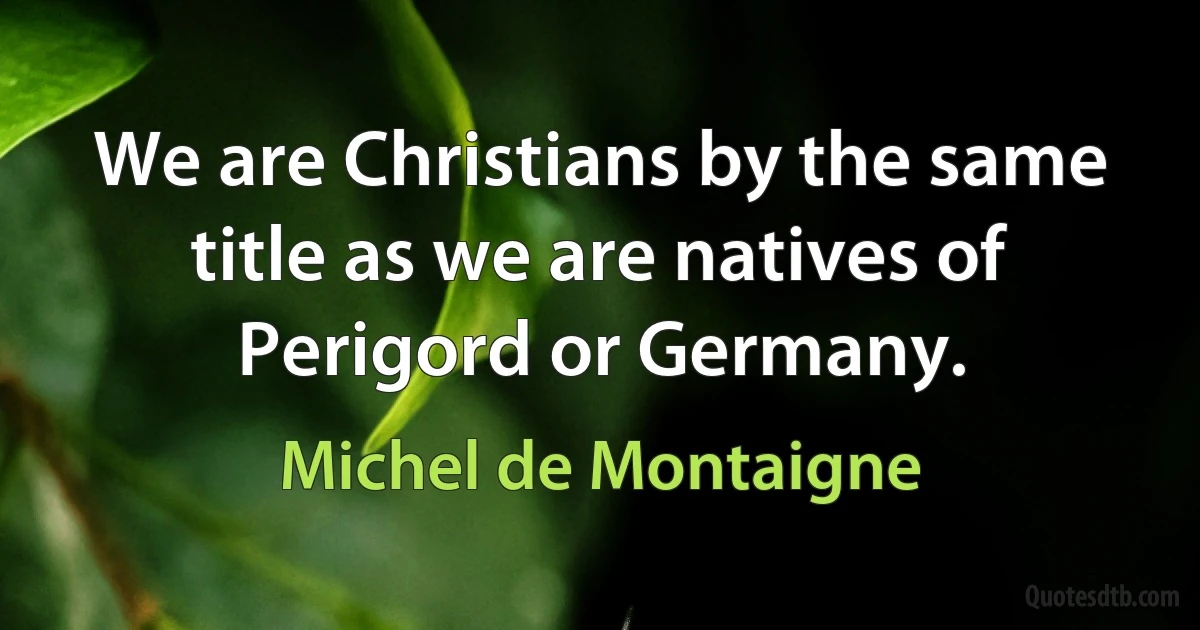 We are Christians by the same title as we are natives of Perigord or Germany. (Michel de Montaigne)