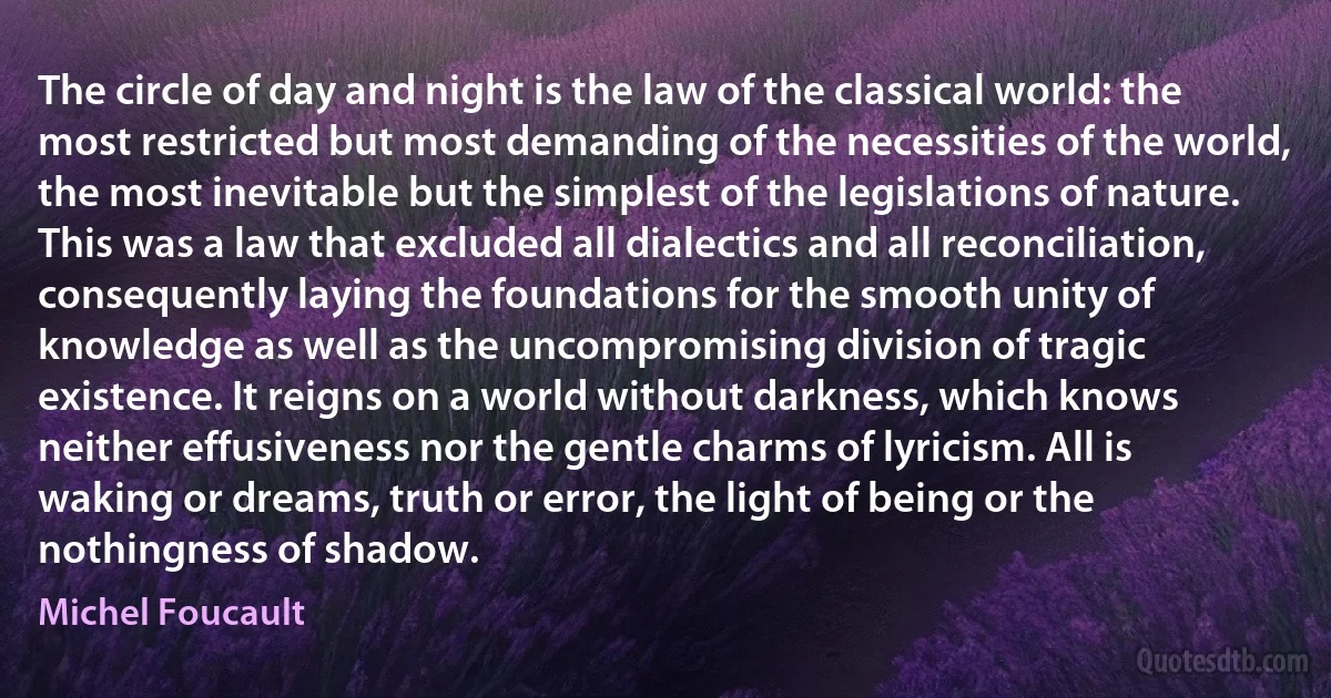 The circle of day and night is the law of the classical world: the most restricted but most demanding of the necessities of the world, the most inevitable but the simplest of the legislations of nature.
This was a law that excluded all dialectics and all reconciliation, consequently laying the foundations for the smooth unity of knowledge as well as the uncompromising division of tragic existence. It reigns on a world without darkness, which knows neither effusiveness nor the gentle charms of lyricism. All is waking or dreams, truth or error, the light of being or the nothingness of shadow. (Michel Foucault)