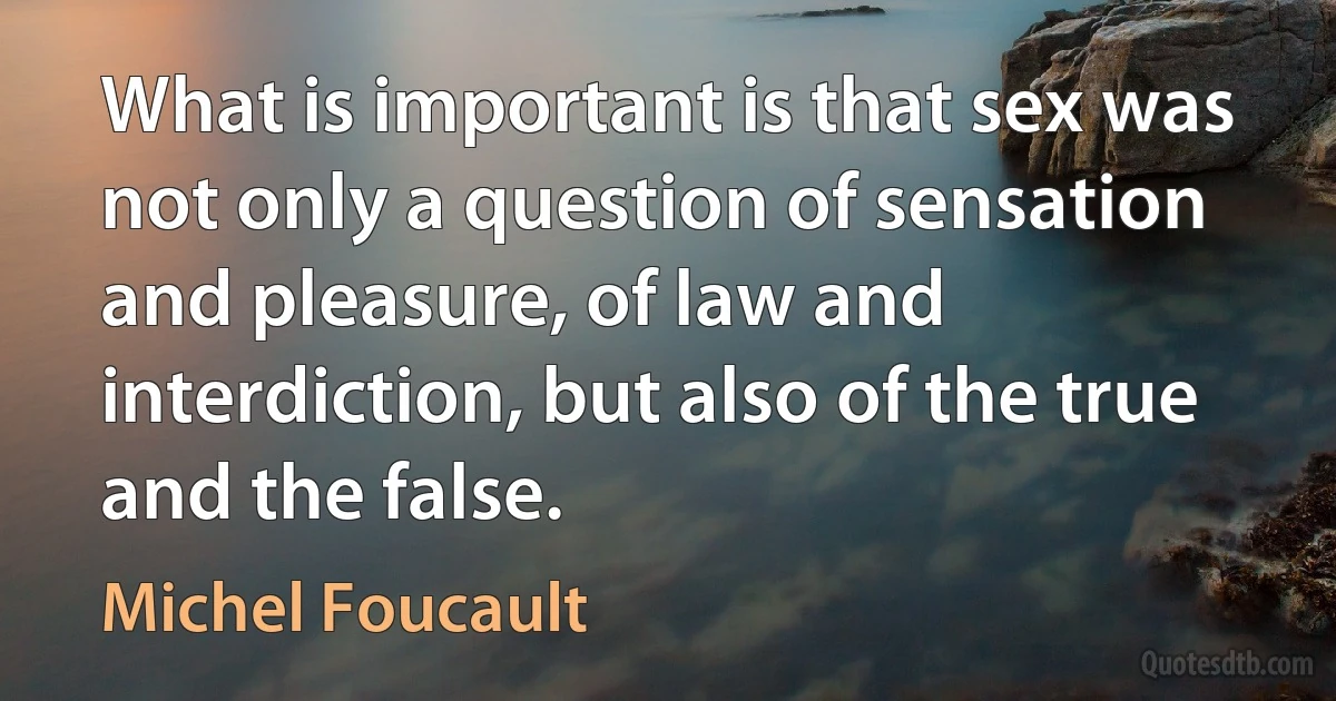 What is important is that sex was not only a question of sensation and pleasure, of law and interdiction, but also of the true and the false. (Michel Foucault)