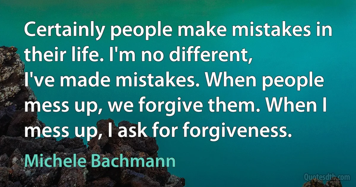 Certainly people make mistakes in their life. I'm no different, I've made mistakes. When people mess up, we forgive them. When I mess up, I ask for forgiveness. (Michele Bachmann)