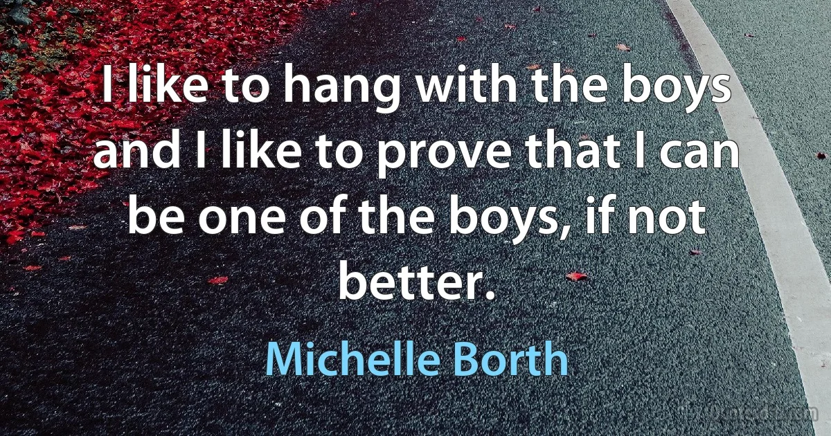 I like to hang with the boys and I like to prove that I can be one of the boys, if not better. (Michelle Borth)