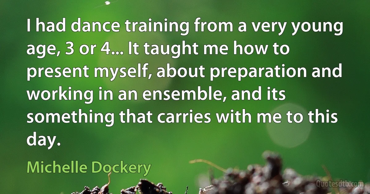 I had dance training from a very young age, 3 or 4... It taught me how to present myself, about preparation and working in an ensemble, and its something that carries with me to this day. (Michelle Dockery)