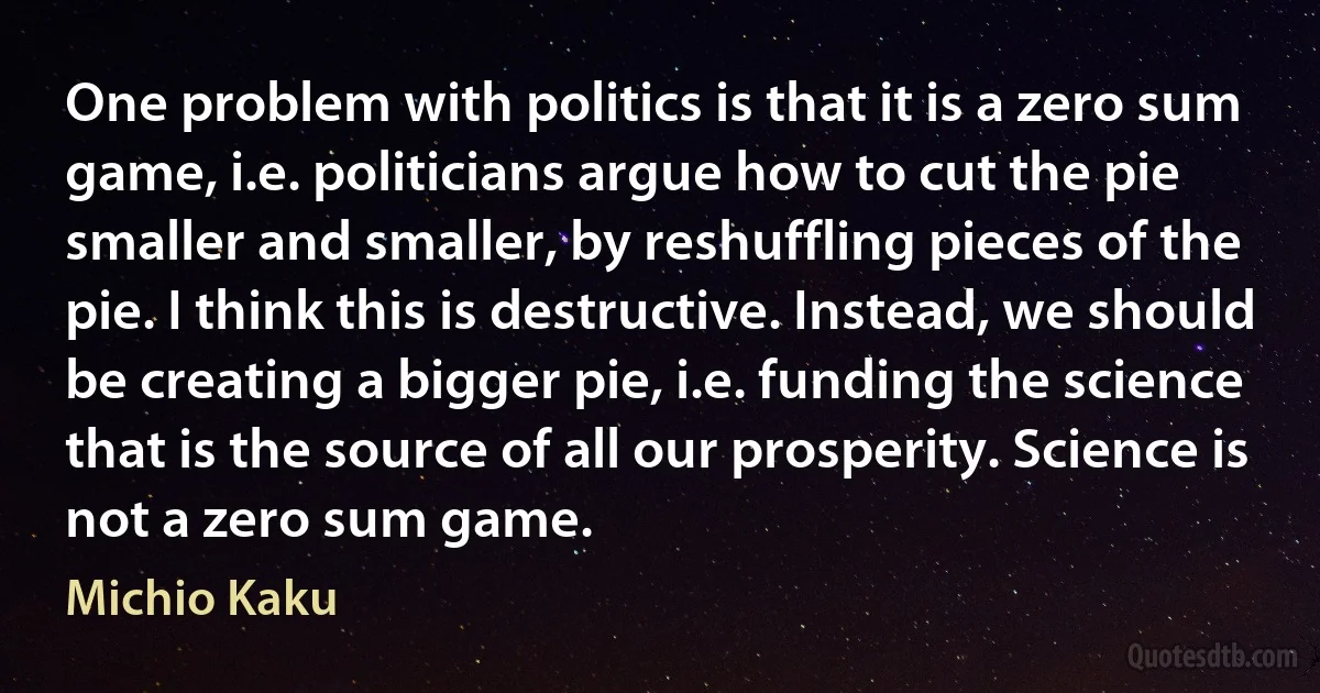 One problem with politics is that it is a zero sum game, i.e. politicians argue how to cut the pie smaller and smaller, by reshuffling pieces of the pie. I think this is destructive. Instead, we should be creating a bigger pie, i.e. funding the science that is the source of all our prosperity. Science is not a zero sum game. (Michio Kaku)