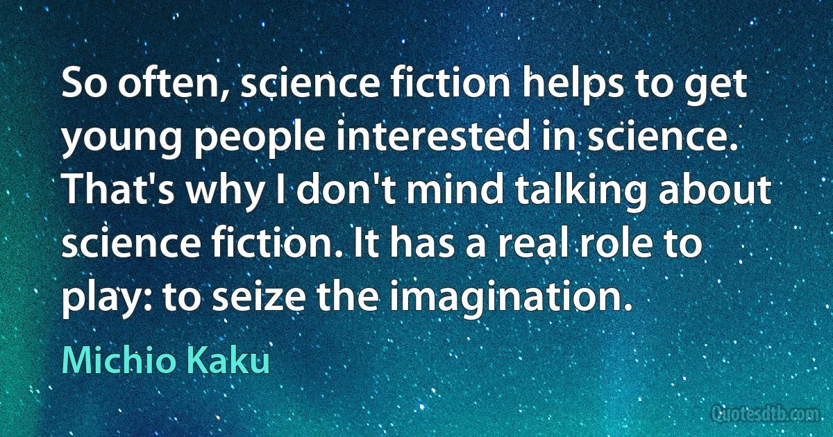 So often, science fiction helps to get young people interested in science. That's why I don't mind talking about science fiction. It has a real role to play: to seize the imagination. (Michio Kaku)