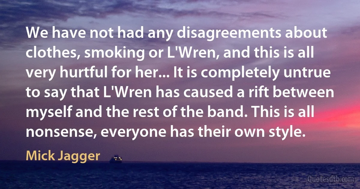 We have not had any disagreements about clothes, smoking or L'Wren, and this is all very hurtful for her... It is completely untrue to say that L'Wren has caused a rift between myself and the rest of the band. This is all nonsense, everyone has their own style. (Mick Jagger)