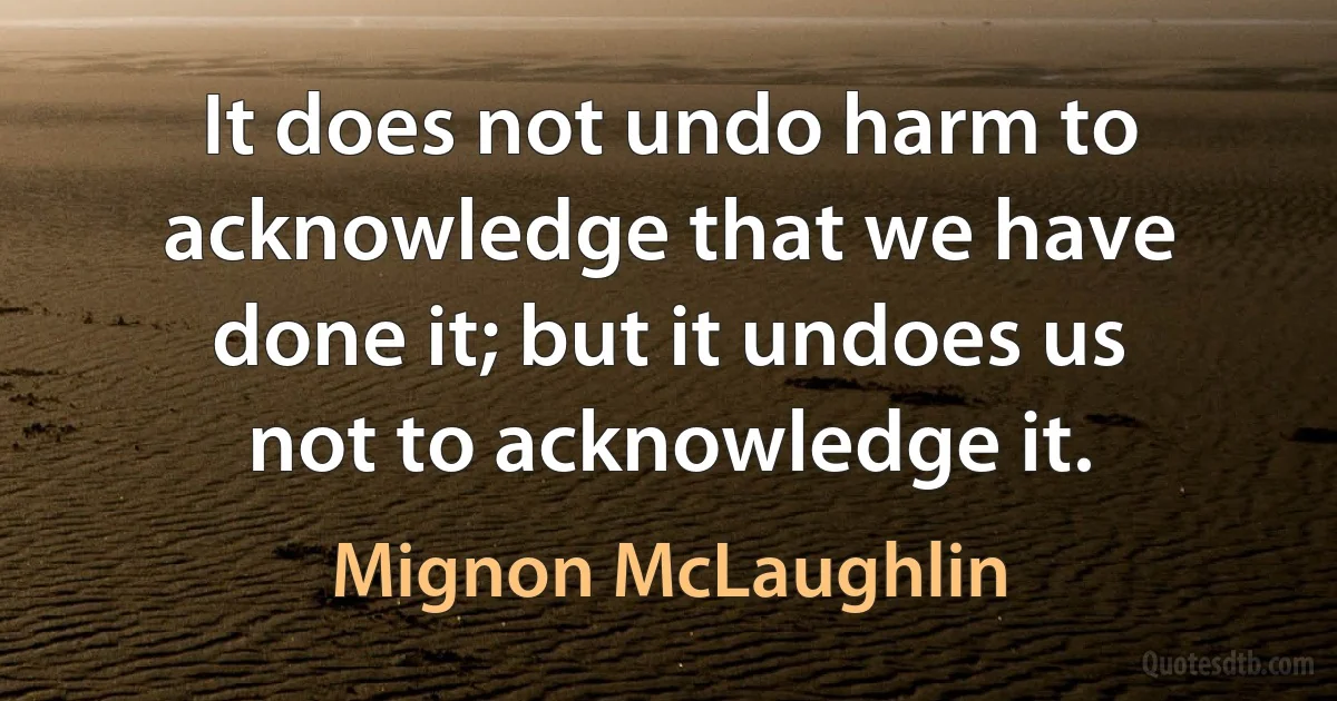 It does not undo harm to acknowledge that we have done it; but it undoes us not to acknowledge it. (Mignon McLaughlin)