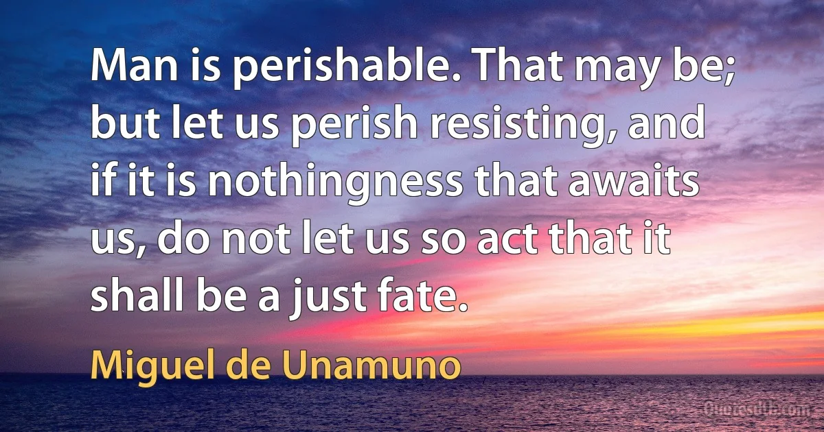 Man is perishable. That may be; but let us perish resisting, and if it is nothingness that awaits us, do not let us so act that it shall be a just fate. (Miguel de Unamuno)