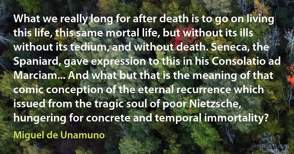 What we really long for after death is to go on living this life, this same mortal life, but without its ills without its tedium, and without death. Seneca, the Spaniard, gave expression to this in his Consolatio ad Marciam... And what but that is the meaning of that comic conception of the eternal recurrence which issued from the tragic soul of poor Nietzsche, hungering for concrete and temporal immortality? (Miguel de Unamuno)