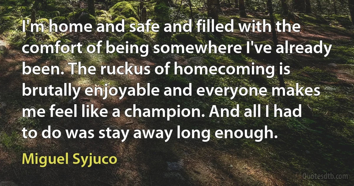 I'm home and safe and filled with the comfort of being somewhere I've already been. The ruckus of homecoming is brutally enjoyable and everyone makes me feel like a champion. And all I had to do was stay away long enough. (Miguel Syjuco)