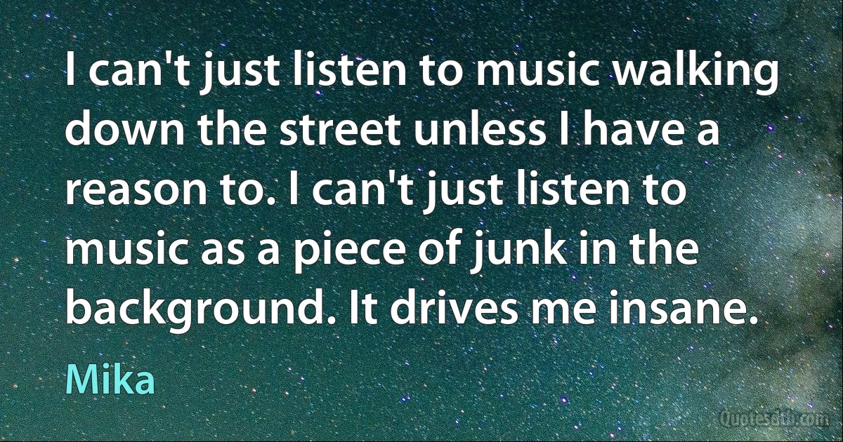 I can't just listen to music walking down the street unless I have a reason to. I can't just listen to music as a piece of junk in the background. It drives me insane. (Mika)