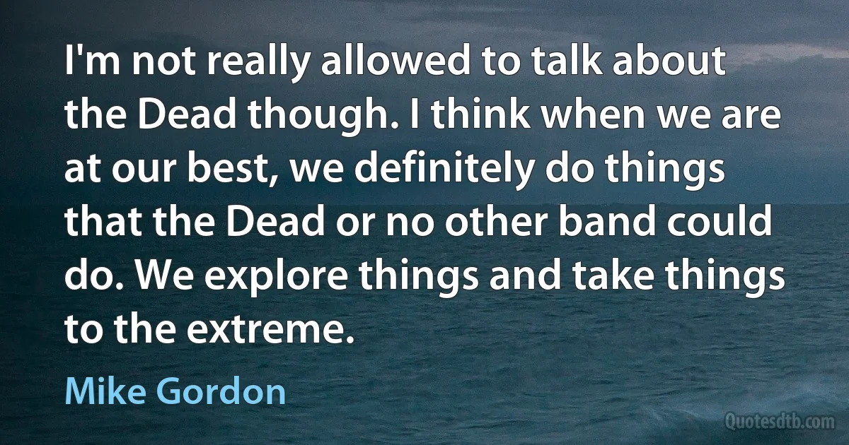 I'm not really allowed to talk about the Dead though. I think when we are at our best, we definitely do things that the Dead or no other band could do. We explore things and take things to the extreme. (Mike Gordon)