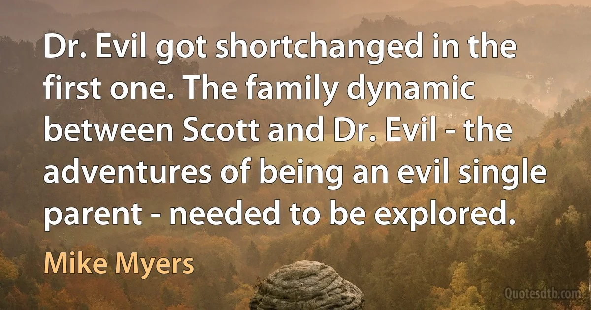 Dr. Evil got shortchanged in the first one. The family dynamic between Scott and Dr. Evil - the adventures of being an evil single parent - needed to be explored. (Mike Myers)