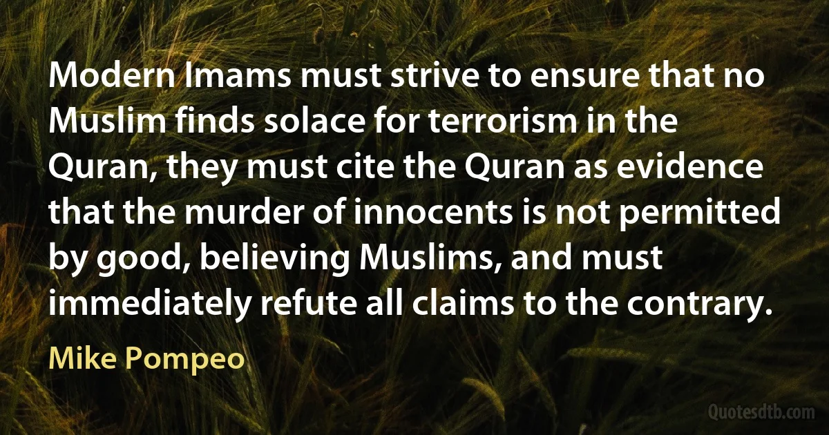 Modern Imams must strive to ensure that no Muslim finds solace for terrorism in the Quran, they must cite the Quran as evidence that the murder of innocents is not permitted by good, believing Muslims, and must immediately refute all claims to the contrary. (Mike Pompeo)