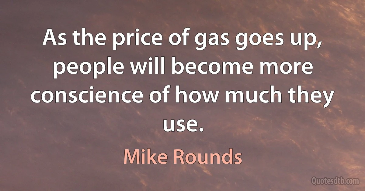 As the price of gas goes up, people will become more conscience of how much they use. (Mike Rounds)