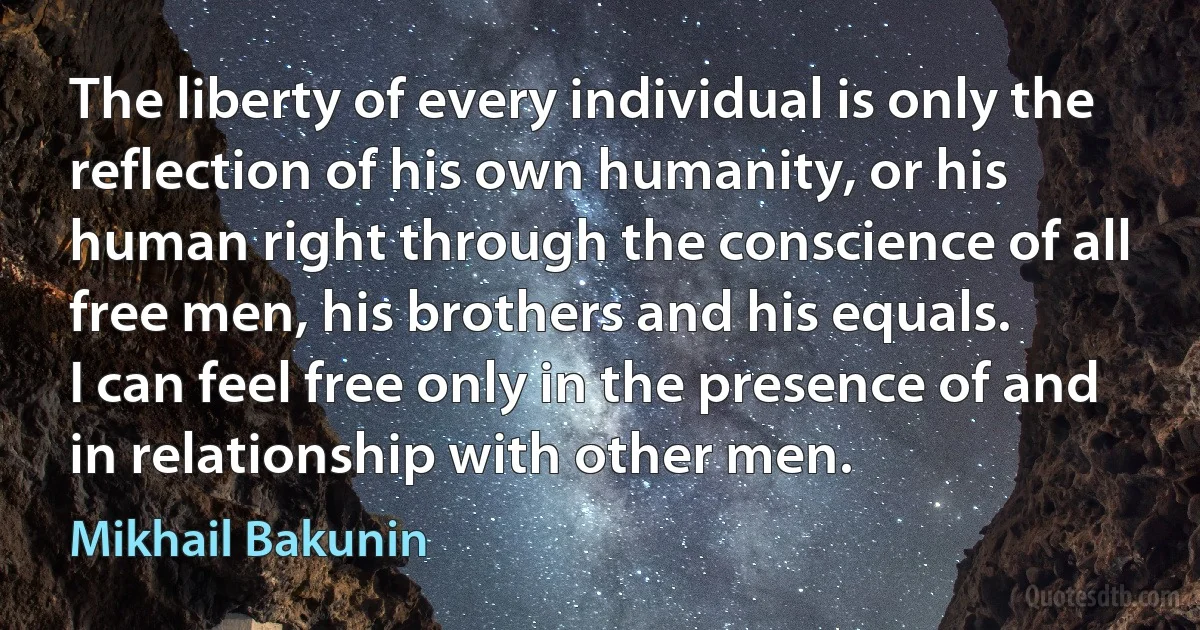 The liberty of every individual is only the reflection of his own humanity, or his human right through the conscience of all free men, his brothers and his equals.
I can feel free only in the presence of and in relationship with other men. (Mikhail Bakunin)