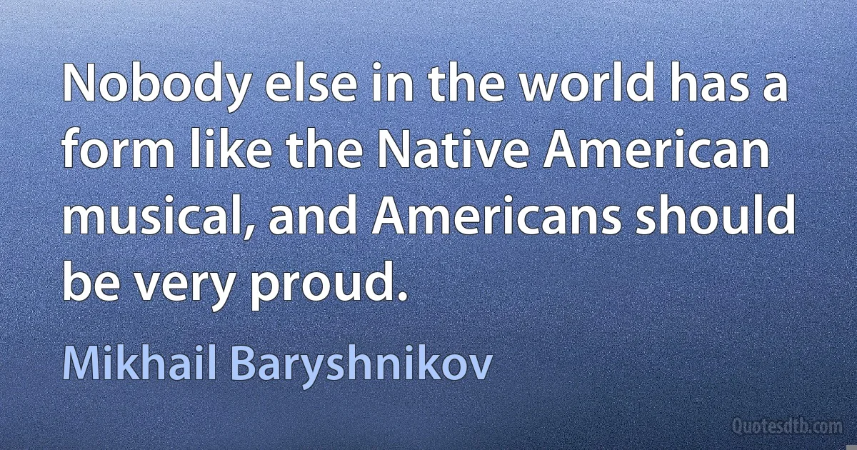 Nobody else in the world has a form like the Native American musical, and Americans should be very proud. (Mikhail Baryshnikov)