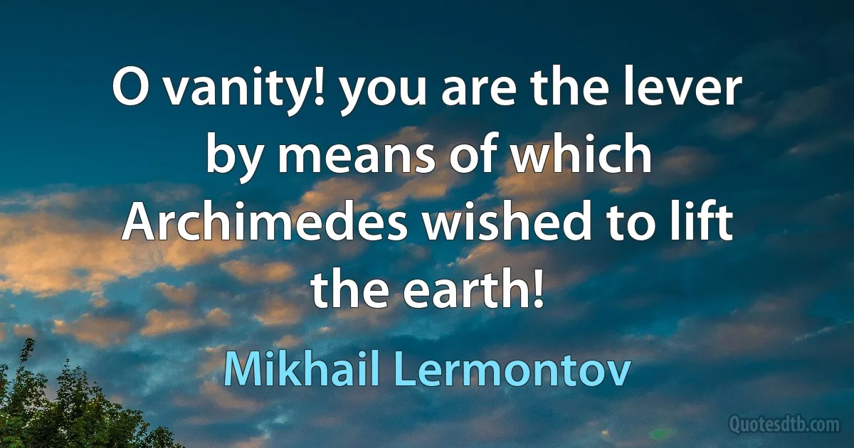 O vanity! you are the lever by means of which Archimedes wished to lift the earth! (Mikhail Lermontov)