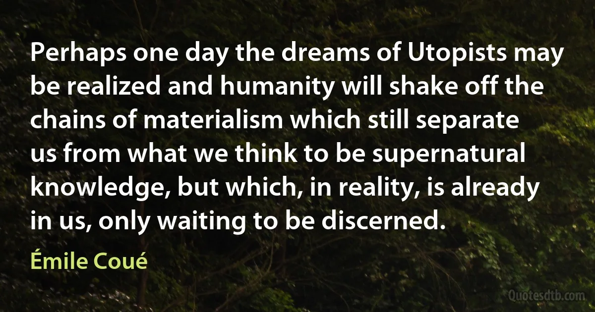 Perhaps one day the dreams of Utopists may be realized and humanity will shake off the chains of materialism which still separate us from what we think to be supernatural knowledge, but which, in reality, is already in us, only waiting to be discerned. (Émile Coué)