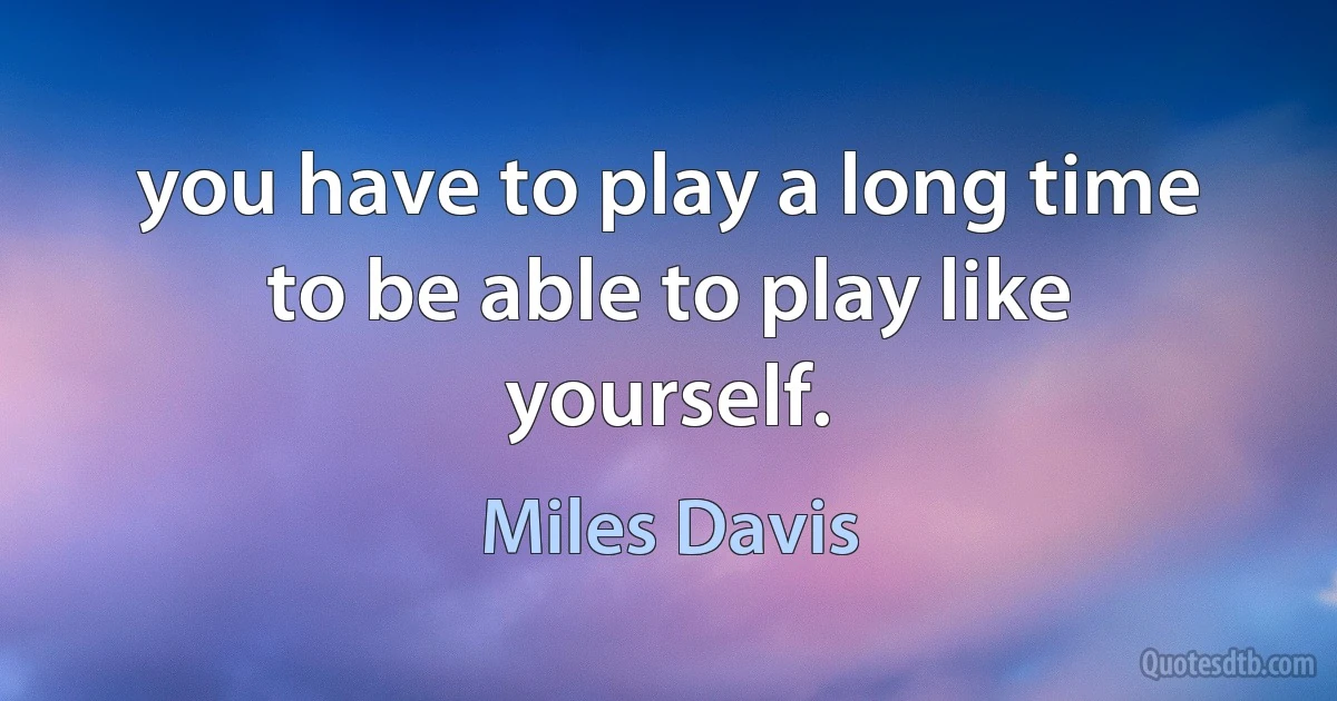 you have to play a long time to be able to play like yourself. (Miles Davis)