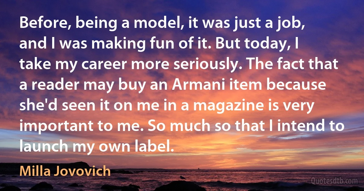 Before, being a model, it was just a job, and I was making fun of it. But today, I take my career more seriously. The fact that a reader may buy an Armani item because she'd seen it on me in a magazine is very important to me. So much so that I intend to launch my own label. (Milla Jovovich)